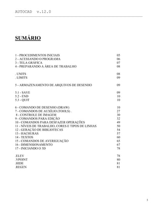 AUTOCAD v.12.0
_______________________________________________________________________________________________
SUMÁRIO
1 - PROCEDIMENTOS INICIAIS
2 - ACESSANDO O PROGRAMA
3 - TELA GRÁFICA
4 - PREPARANDO A ÁREA DE TRABALHO
. UNITS
. LIMITS
5 - ARMAZENAMENTO DE ARQUIVOS DE DESENHO
5.1 - SAVE
5.2 - END
5.3 - QUIT
6 - COMANDO DE DESENHO (DRAW)
7 - COMANDOS DE AUXÍLIO (TOOLS) .
8 - CONTROLE DE IMAGEM
9 - COMANDOS PARA EDIÇÃO
10 - COMANDOS PARA DESFAZER OPERAÇÕES
11 - NÍVEIS DE TRABALHO, CORES E TIPOS DE LINHAS
12 - GERAÇÃO DE BIBLIOTECAS
13 - HACHURAS
14 - TEXTOS
15 - COMANDOS DE AVERIGUAÇÃO
16 - DIMENSIONAMENTO
17 - INICIANDO O 3D
.ELEV
.VPOINT
.HIDE
.REGEN
05
06
07
08
08
09
09
09
10
10
10
27
30
32
49
50
54
57
60
65
67
78
78
80
81
81
3
 