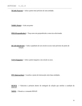 AUTOCAD v.12.0
_______________________________________________________________________________________________
NEAR (Nearest)-> Acha o ponto mais próximo de uma entidade.
NODE (Point)-> Acha um ponto
PER (Perpendicular)-> Traça uma reta perpendicular a uma reta selecionada.
QUAD (Quadrant)-> Acha o quadrante de um círculo ou arco mais próximo do ponto de
seleção.
TAN (Tangente)-> Acha o ponto tangente a um círculo ou arco.
INT (Intersection)-> Localiza o ponto de intersecção entre duas entidades.
QUICK -> Seleciona a primeira dentro do retângulo de seleção que satisfaz a condição de
OSNAP.
NONE -> Desativa o comando OSNAP.
30
 
