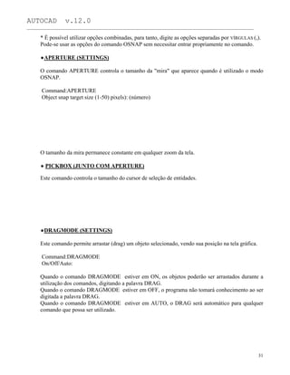 AUTOCAD v.12.0
_______________________________________________________________________________________________
* É possível utilizar opções combinadas, para tanto, digite as opções separadas por VÍRGULAS (,).
Pode-se usar as opções do comando OSNAP sem necessitar entrar propriamente no comando.
APERTURE (SETTINGS)
O comando APERTURE controla o tamanho da "mira" que aparece quando é utilizado o modo
OSNAP.
Command:APERTURE
Object snap target size (1-50) pixels): (número)
O tamanho da mira permanece constante em qualquer zoom da tela.
PICKBOX (JUNTO COM APERTURE)
Este comando controla o tamanho do cursor de seleção de entidades.
DRAGMODE (SETTINGS)
Este comando permite arrastar (drag) um objeto selecionado, vendo sua posição na tela gráfica.
Command:DRAGMODE
On/Off/Auto:
Quando o comando DRAGMODE estiver em ON, os objetos poderão ser arrastados durante a
utilização dos comandos, digitando a palavra DRAG.
Quando o comando DRAGMODE estiver em OFF, o programa não tomará conhecimento ao ser
digitada a palavra DRAG.
Quando o comando DRAGMODE estiver em AUTO, o DRAG será automático para qualquer
comando que possa ser utilizado.
31
 