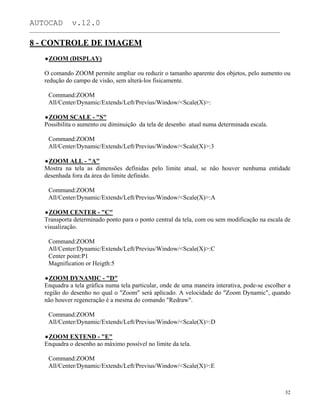 AUTOCAD v.12.0
_______________________________________________________________________________________________
8 - CONTROLE DE IMAGEM
ZOOM (DISPLAY)
O comando ZOOM permite ampliar ou reduzir o tamanho aparente dos objetos, pelo aumento ou
redução do campo de visão, sem alterá-los fisicamente.
Command:ZOOM
All/Center/Dynamic/Extends/Left/Previus/Window/<Scale(X)>:
ZOOM SCALE - "S"
Possibilita o aumento ou diminuição da tela de desenho atual numa determinada escala.
Command:ZOOM
All/Center/Dynamic/Extends/Left/Previus/Window/<Scale(X)>:3
ZOOM ALL - "A"
Mostra na tela as dimensões definidas pelo limite atual, se não houver nenhuma entidade
desenhada fora da área do limite definido.
Command:ZOOM
All/Center/Dynamic/Extends/Left/Previus/Window/<Scale(X)>:A
ZOOM CENTER - "C"
Transporta determinado ponto para o ponto central da tela, com ou sem modificação na escala de
visualização.
Command:ZOOM
All/Center/Dynamic/Extends/Left/Previus/Window/<Scale(X)>:C
Center point:P1
Magnification or Heigth:5
ZOOM DYNAMIC - "D"
Enquadra a tela gráfica numa tela particular, onde de uma maneira interativa, pode-se escolher a
região do desenho no qual o "Zoom" será aplicado. A velocidade do "Zoom Dynamic", quando
não houver regeneração é a mesma do comando "Redraw".
Command:ZOOM
All/Center/Dynamic/Extends/Left/Previus/Window/<Scale(X)>:D
ZOOM EXTEND - "E"
Enquadra o desenho ao máximo possível no limite da tela.
Command:ZOOM
All/Center/Dynamic/Extends/Left/Previus/Window/<Scale(X)>:E
32
 