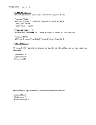 AUTOCAD v.12.0
_______________________________________________________________________________________________
ZOOM LEFT - "L"
Transporta determinado ponto para o canto inferior esquerdo da tela.
Command:ZOOM
All/Center/Dynamic/Extends/Left/Previus/Window/<Scale(X)>:L
Lower Left Corner:P1
Magnification or Heigth:
ZOOM PREVIUS - "P"
Volta a vista do último ZOOM. O AutoCad quarda as últimas dez vista anteriores.
Command:ZOOM
All/Center/Dynamic/Extends/Left/Previus/Window/<Scale(X)>:P
PAN (DISPLAY)
O comando PAN permite movimentar um desenho na tela gráfica sem que sua escala seja
alterarada.
Commnad:PAN
Displacement:P1
Second point:P2
O comamdo PAN pode também fazer um movimento relativo da tela.
Commnad:PAN
Displacement:P1
Second point:@5,10
33
 