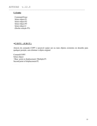 AUTOCAD v.12.0
_______________________________________________________________________________________________
U (Undo)
Command:Erase
Select object:P1
Select object:P2
Select object:P3
Select object:U
(Desfaz seleção P3)
C O P Y ( E D I T )
Através do comando COPY é possível copiar um ou mais objetos existentes no desenho para
qualquer posição, sem eliminar o objeto original.
Comand:COPY
Select object:
<Base point or displacement>/Multiple:P1
Second point of displacement:P2
35
 