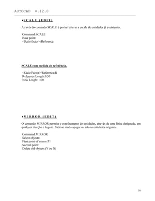 AUTOCAD v.12.0
_______________________________________________________________________________________________
S C A L E ( E D I T )
Através do comando SCALE é pssível alterar a escala de entidades já exeistentes.
Command:SCALE
Base point:
<Scale factor>/Reference:
SCALE com medida de referência.
<Scale Factor>/Reference:R
Reference Length:0.50
New Lenght:1.00
M I R R O R ( E D I T )
O comando MIRROR permite o espelhamento de entidades, através de uma linha designada, em
qualquer direção e ângulo. Pode-se ainda apagar ou não as entidades originais.
Commnad:MIRROR
Select objects:
First point of mirror:P1
Second point:
Delete old objects:(Y ou N)
38
 