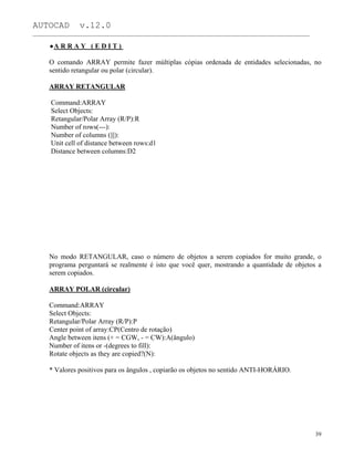 AUTOCAD v.12.0
_______________________________________________________________________________________________
A R R A Y ( E D I T )
O comando ARRAY permite fazer múltiplas cópias ordenada de entidades selecionadas, no
sentido retangular ou polar (circular).
ARRAY RETANGULAR
Command:ARRAY
Select Objects:
Retangular/Polar Array (R/P):R
Number of rows(---):
Number of columns (|||):
Unit cell of distance between rows:d1
Distance between columns:D2
No modo RETANGULAR, caso o número de objetos a serem copiados for muito grande, o
programa perguntará se realmente é isto que você quer, mostrando a quantidade de objetos a
serem copiados.
ARRAY POLAR (circular)
Command:ARRAY
Select Objects:
Retangular/Polar Array (R/P):P
Center point of array:CP(Centro de rotação)
Angle between itens (+ = CGW, - = CW):A(ângulo)
Number of itens or -(degrees to fill):
Rotate objects as they are copied?(N):
* Valores positivos para os ângulos , copiarão os objetos no sentido ANTI-HORÁRIO.
39
 