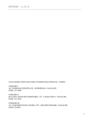 AUTOCAD v.12.0
_______________________________________________________________________________________________
FACULDADE UNIFICADA PARA O ENSINO DAS CIÊNCIAS - UNIPEC
UNIDADE I
AV. FLORIANO PEIXOTO, 295 - PETRÓPOLIS - NATAL/RN
FONE: 211-5090
UNIDADE II
RUA GEN. FRANCISCO MONTEIRO, 327 - LAGOA NOVA - NATAL/RN
FONE: 211-6256
UNIDADE III
AV. NASCIMENTO DE CASTRO, 1597 - DIX-SEPT ROSADO - NATAL/RN
FONE: 2234567
4
 
