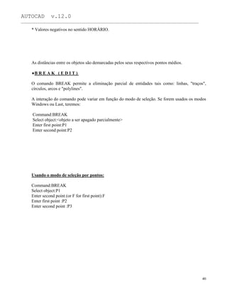 AUTOCAD v.12.0
_______________________________________________________________________________________________
* Valores negativos no sentido HORÁRIO.
As distâncias entre os objetos são demarcadas pelos seus respectivos pontos médios.
B R E A K ( E D I T )
O comando BREAK permite a eliminação parcial de entidades tais como: linhas, "traços",
círculos, arcos e "polylines".
A interação do comando pode variar em função do modo de seleção. Se forem usados os modos
Windows ou Last, teremos:
Command:BREAK
Select object:<objeto a ser apagado parcialmente>
Enter first point:P1
Enter second point:P2
Usando o modo de seleção por pontos:
Command:BREAK
Select object:P1
Enter second point (or F for first point):F
Enter first point :P2
Enter second point :P3
40
 