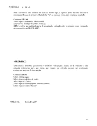 AUTOCAD v.12.0
_______________________________________________________________________________________________
Para a divisão de uma entidade em duas do mesmo tipo, o segundo ponto de corte deve ser a
mesma coordenada do primeiro. Basta teclar "@" ao segundo ponto, para obter este resultado.
Command:BREAK
Select object:<elemento a ser dividido>
Enter second point (or F for first point):@
OBS: Lembrar que deletando parte de um círculo, a direção entre o primeiro ponto e segundo,
será no sentido ANTI-HORÁRIO.
TRIM (EDIT)
Este comando permite o ajustamento de entidades com relação a outras, isto é, seleciona-se uma
entidade referencial, para que outras que cruzam sua extensão possam ser seccionadas
exatamente no ponto de intersecção.
Command:TRIM
Select cutting edges:
Select objects:(vértices de corte)
Select objects <Enter>
Select objects to trim:(objetos a serem cortados)
Select objects ti trim:<Return>
ORIGINAL RESULTADO
41
 