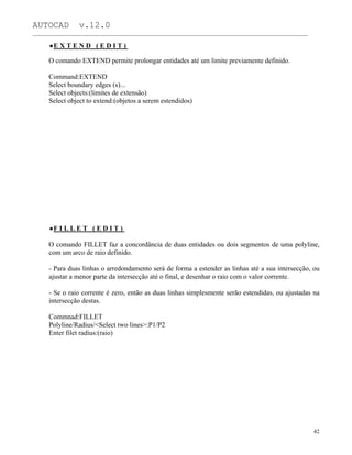 AUTOCAD v.12.0
_______________________________________________________________________________________________
E X T E N D ( E D I T )
O comando EXTEND permite prolongar entidades até um limite previamente definido.
Command:EXTEND
Select boundary edges (s)...
Select objects:(limites de extensão)
Select object to extend:(objetos a serem estendidos)
F I L L E T ( E D I T )
O comando FILLET faz a concordância de duas entidades ou dois segmentos de uma polyline,
com um arco de raio definido.
- Para duas linhas o arredondamento será de forma a estender as linhas até a sua intersecção, ou
ajustar a menor parte da intersecção até o final, e desenhar o raio com o valor corrente.
- Se o raio corrente é zero, então as duas linhas simplesmente serão estendidas, ou ajustadas na
intersecção destas.
Commnad:FILLET
Polyline/Radius/<Select two lines>:P1/P2
Enter filet radius:(raio)
42
 