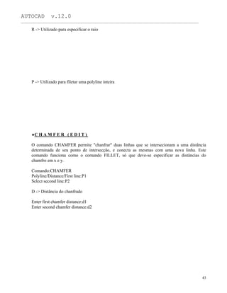 AUTOCAD v.12.0
_______________________________________________________________________________________________
R -> Utilizado para especificar o raio
P -> Utilizado para filetar uma polyline inteira
C H A M F E R ( E D I T )
O comando CHAMFER permite "chanfrar" duas linhas que se intersecionam a uma distância
determinada de seu ponto de intersecção, e conecta as mesmas com uma nova linha. Este
comando funciona como o comando FILLET, só que deve-se especificar as distâncias do
chamfro em x e y.
Comando:CHAMFER
Polyline/Distance/First line:P1
Select second line:P2
D -> Distância do chanfrado
Enter first chamfer distance:d1
Enter second chamfer distance:d2
43
 