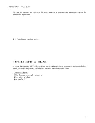 AUTOCAD v.12.0
_______________________________________________________________________________________________
No caso das distância d1 e d2 serão diferentes, a ordem de marcação dos pontos para escolha das
linhas será importante.
P -> Chanfra uma polyline inteira.
O F F S E T ( E D I T o u D R A W )
Através do comando OFFSET é possivel gerar cópias pararelas a entidades existentes(linhas,
arcos, círculos e polylinhas), defindo-se a distância e a direção dessa cópia.
Command:OFFSET
Offset distance or through <trough>:d
Select object to offset:P1
Side to offset ?:P2
45
 