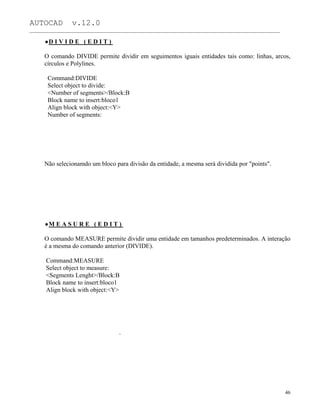AUTOCAD v.12.0
_______________________________________________________________________________________________
D I V I D E ( E D I T )
O comando DIVIDE permite dividir em seguimentos iguais entidades tais como: linhas, arcos,
círculos e Polylines.
Command:DIVIDE
Select object to divide:
<Number of segments>/Block:B
Block name to insert:bloco1
Align block with object:<Y>
Number of segments:
Não selecionamdo um bloco para divisão da entidade, a mesma será dividida por "points".
M E A S U R E ( E D I T )
O comando MEASURE permite dividir uma entidade em tamanhos predeterminados. A interação
é a mesma do comando anterior (DIVIDE).
Command:MEASURE
Select object to measure:
<Segments Lenght>/Block:B
Block name to insert:bloco1
Align block with object:<Y>
`
46
 