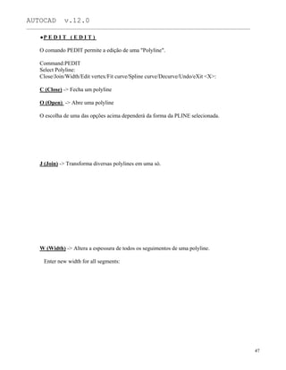 AUTOCAD v.12.0
_______________________________________________________________________________________________
P E D I T ( E D I T )
O comando PEDIT permite a edição de uma "Polyline".
Command:PEDIT
Select Polyline:
Close/Join/Width/Edit vertex/Fit curve/Spline curve/Decurve/Undo/eXit <X>:
C (Close) -> Fecha um polyline
O (Open) -> Abre uma polyline
O escolha de uma das opções acima dependerá da forma da PLINE selecionada.
J (Join) -> Transforma diversas polylines em uma só.
W (Width) -> Altera a espessura de todos os seguimentos de uma polyline.
Enter new width for all segments:
47
 