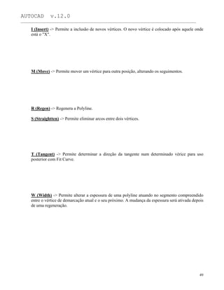 AUTOCAD v.12.0
_______________________________________________________________________________________________
I (Insert) -> Permite a inclusão de novos vértices. O novo vértice é colocado após aquele onde
está o "X".
M (Move) -> Permite mover um vértice para outra posição, alterando os seguimentos.
R (Regen) -> Regenera a Polyline.
S (Straightten) -> Permite eliminar arcos entre dois vértices.
T (Tangent) -> Permite determinar a direção da tangente num determinado vérice para uso
posterior com Fit Curve.
W (Width) -> Permite alterar a espessura de uma polyline atuando no segmento compreendido
entre o vértice de demarcação atual e o seu próximo. A mudança da espessura será ativada depois
de uma regeneração.
49
 