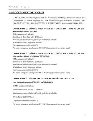 AUTOCAD v.12.0
_______________________________________________________________________________________________
1- PROCEDIMENTOS INICIAIS
O AUTOCAD é um software gráfico de CAD (Computer Aided Desig - Desenho Auxiliado por
Computador). Há muitos programas de CAD, desenvolvidos para Hardwares diferentes, tipo
IBM-PC, XT/AT, 386 e 486, MACINTOSH II, WORKSTATION do tipo Apollo, SON e DEC.
CONFIGURAÇÃO MÍNIMA PARA AUTOCAD VERSÃO 11.0 - IBM PC 386 com
Sistema Operacional MS-DOS:
2 Mbytes de memória RAM
1 unidade de disco fléxivel (1.2 Mbytes)
Monitor com boa resolução gráfica (de preferência colorido)
1 Winchester de 40 Mbytes no mínimo
Coprocessador aritmético (80387)
Ao menos uma porta serial, padrão RS 232C (duas portas seriais seria o ideal)
CONFIGURAÇÃO MÍNIMA PARA AUTOCAD VERSÃO 12.0 - IBM PC 386 com
Sistema Operacional MS-DOS ou WINDOWS:
8 Mbytes de memória RAM
2 unidade de disco fléxivel (1.2 Mbytes)
Monitor com boa resolução gráfica (de preferência colorido)
1 Winchester de 80 Mbytes no mínimo
Coprocessador aritmético (80387)
Ao menos uma porta serial, padrão RS 232C (duas portas seriais seria o ideal)
CONFIGURAÇÃO MÍNIMA PARA AUTOCAD VERSÃO 13.0 - IBM PC 486
com Sistema Operacional MS-DOS ou WINDOWS:
16 Mbytes de memória RAM
2 unidades de disco flexível (1.2 Mbytes)
Monitor com boa resolução gráfica (de preferência colorido)
1 Winchester de 540 Mbytes
Coprocessador aritmético (80387)
Ao menos uma porta serial, padrão RS 232C (duas portas seriais seria o ideal)
5
 