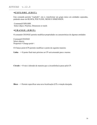 AUTOCAD v.12.0
_______________________________________________________________________________________________
E X P L O D E ( E D I T )
Este comando permite "explodir", isto é, transformar um grupo único em entidades separadas,
podendo atuar em BLOCK, POLYLINE, MESH E DIMENSION.
Command:EXPLODE
Select object, Polyline, Dimension or mesh:
C H A N G E ( E D I T )
O comando CHANGE permite modificar propriedades ou características de algumas entidades
Command:CHANGE
Select objects:
Properties/<Change point>:
O Chance point (CP) permite modificar o ponto da seguinte maneira:
Linha -> O ponto final mais próximo ao CP será arrastado para o mesmo.
Círculo -> O raio é alterado de maneira que a circunferência passe pela CP.
Bloco -> Permite especificar uma nova localização (CP) e rotação desejada.
50
 