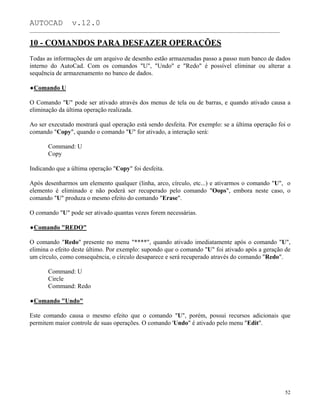 AUTOCAD v.12.0
_______________________________________________________________________________________________
10 - COMANDOS PARA DESFAZER OPERAÇÕES
Todas as informações de um arquivo de desenho estão armazenadas passo a passo num banco de dados
interno do AutoCad. Com os comandos "U", "Undo" e "Redo" é possível eliminar ou alterar a
sequência de armazenamento no banco de dados.
Comando U
O Comando "U" pode ser ativado através dos menus de tela ou de barras, e quando ativado causa a
eliminação da última operação realizada.
Ao ser executado mostrará qual operação está sendo desfeita. Por exemplo: se a última operação foi o
comando "Copy", quando o comando "U" for ativado, a interação será:
Command: U
Copy
Indicando que a última operação "Copy" foi desfeita.
Após desenharmos um elemento qualquer (linha, arco, círculo, etc...) e ativarmos o comando "U", o
elemento é eliminado e não poderá ser recuperado pelo comando "Oops", embora neste caso, o
comando "U" produza o mesmo efeito do comando "Erase".
O comando "U" pode ser ativado quantas vezes forem necessárias.
Comando "REDO"
O comando "Redo" presente no menu "****", quando ativado imediatamente após o comando "U",
elimina o efeito deste último. Por exemplo: supondo que o comando "U" foi ativado após a geração de
um círculo, como consequência, o círculo desaparece e será recuperado através do comando "Redo".
Command: U
Circle
Command: Redo
Comando "Undo"
Este comando causa o mesmo efeito que o comando "U", porém, possui recursos adicionais que
permitem maior controle de suas operações. O comando 'Undo" é ativado pelo menu "Edit".
52
 