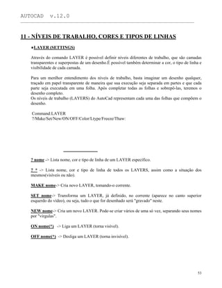 AUTOCAD v.12.0
_______________________________________________________________________________________________
11 - NÍVEIS DE TRABALHO, CORES E TIPOS DE LINHAS
LAYER (SETTINGS)
Através do comando LAYER é possível definir níveis diferentes de trabalho, que são camadas
transparentes e superpostas de um desenho.É possível também determinar a cor, o tipo de linha e
visibilidade de cada camada.
Para um menlhor entendimento dos níveis de trabalho, basta imaginar um desenho qualquer,
traçado em papel transparente de maneira que sua execução seja separada em partes e que cada
parte seja executada em uma folha. Após completar todas as folhas e sobrepô-las, teremos o
desenho completo.
Os níveis de trabalho (LAYERS) do AutoCad representam cada uma das folhas que compõem o
desenho.
Command:LAYER
?/Make/Set/New/ON/OFF/Color/Ltype/Freeze/Thaw:
? nome -> Lista nome, cor e tipo de linha de um LAYER específico.
? * -> Lista nome, cor e tipo de linha de todos os LAYERS, assim como a situação dos
mesmos(visíveis ou não).
MAKE nome-> Cria novo LAYER, tomando-o corrente.
SET nome-> Transforma um LAYER, já definido, no corrente (aparece no canto superior
esquerdo do vídeo), ou seja, tudo o que for desenhado será "gravado" neste.
NEW nome-> Cria um novo LAYER. Pode-se criar vários de uma só vez, separando seus nomes
por "vírgulas".
ON nome(*) -> Liga um LAYER (torna visível).
OFF nome(*) -> Desliga um LAYER (torna invisível).
53
 