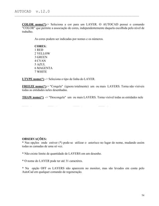 AUTOCAD v.12.0
_______________________________________________________________________________________________
COLOR nome(*)-> Seleciona a cor para um LAYER. O AUTOCAD possui o comando
"COLOR" que permite a associação de cores, independentemente daquela escolhida pelo nível de
trabalho.
As cores podem ser indicadas por nomes e os números.
CORES:
1 RED
2 YELLOW
3 GREEN
4 CYAN
5 AZUL
6 MAGENTA
7 WHITE
LTYPE nome(*) -> Seleciona o tipo de linha do LAYER.
FREEZE nome(*)-> "Congela" (ignora totalmente) um ou mais LAYERS. Torna não visíveis
todas as entidades neles desenhadas.
THAW nome(*) -> "Descongela" um ou mais LAYERS. Torna visível todas as entidades nele
OBSERVAÇÕES:
* Nas opções onde estiver (*) pode-se utilizar o asterísco no lugar do nome, mudando assim
todas as camadas de uma só vez.
* Não existe limite de quantidade de LAYERS em um desenho.
* O nome do LAYER pode ter até 31 caractéres.
* Na opção OFF os LAYERS não aparecem no monitor, mas são levados em conta pelo
AutoCad em qualquer comando de regeneração.
54
 