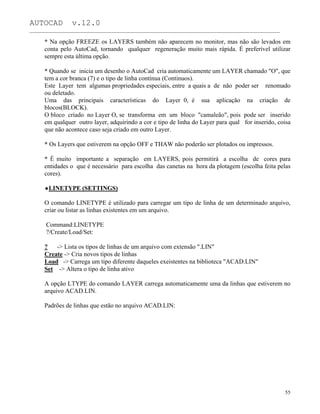 AUTOCAD v.12.0
_______________________________________________________________________________________________
* Na opção FREEZE os LAYERS também não aparecem no monitor, mas não são levados em
conta pelo AutoCad, tornando qualquer regeneração muito mais rápida. É preferível utilizar
sempre esta última opção.
* Quando se inicia um desenho o AutoCad cria automaticamente um LAYER chamado "O", que
tem a cor branca (7) e o tipo de linha contínua (Continuos).
Este Layer tem algumas propriedades especiais, entre a quais a de não poder ser renomado
ou deletado.
Uma das principais características do Layer 0, é sua aplicação na criação de
blocos(BLOCK).
O bloco criado no Layer O, se transforma em um bloco "camaleão", pois pode ser inserido
em qualquer outro layer, adquirindo a cor e tipo de linha do Layer para qual for inserido, coisa
que não acontece caso seja criado em outro Layer.
* Os Layers que estiverem na opção OFF e THAW não poderão ser plotados ou impressos.
* É muito importante a separação em LAYERS, pois permitirá a escolha de cores para
entidades o que é necessário para escolha das canetas na hora da plotagem (escolha feita pelas
cores).
LINETYPE (SETTINGS)
O comando LINETYPE é utilizado para carregar um tipo de linha de um determinado arquivo,
criar ou listar as linhas existentes em um arquivo.
Command:LINETYPE
?/Create/Load/Set:
? -> Lista os tipos de linhas de um arquivo com extensão ".LIN"
Create -> Cria novos tipos de linhas
Load -> Carrega um tipo diferente daqueles exeistentes na biblioteca "ACAD.LIN"
Set -> Altera o tipo de linha ativo
A opção LTYPE do comando LAYER carrega automaticamente uma da linhas que estiverem no
arquivo ACAD.LIN.
Padrões de linhas que estão no arquivo ACAD.LIN:
55
 