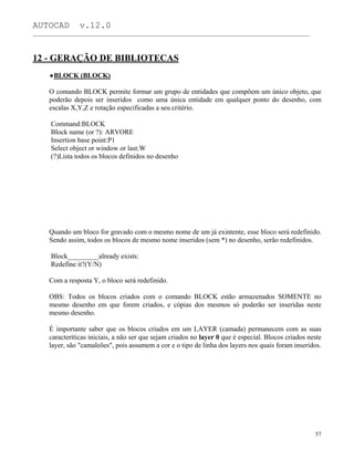 AUTOCAD v.12.0
_______________________________________________________________________________________________
12 - GERAÇÃO DE BIBLIOTECAS
BLOCK (BLOCK)
O comando BLOCK permite formar um grupo de entidades que compõem um único objeto, que
poderão depois ser inseridos como uma única entidade em qualquer ponto do desenho, com
escalas X,Y,Z e rotação especificadas a seu critério.
Command:BLOCK
Block name (or ?): ARVORE
Insertion base point:P1
Select object or window or last:W
(?)Lista todos os blocos definidos no desenho
Quando um bloco for gravado com o mesmo nome de um já exintente, esse bloco será redefinido.
Sendo assim, todos os blocos de mesmo nome inseridos (sem *) no desenho, serão redefinidos.
Block_________already exists:
Redefine it?(Y/N)
Com a resposta Y, o bloco será redefinido.
OBS: Todos os blocos criados com o comando BLOCK estão armazenados SOMENTE no
mesmo desenho em que forem criados, e cópias dos mesmos só poderão ser inseridas neste
mesmo desenho.
É importante saber que os blocos criados em um LAYER (camada) permanecem com as suas
caracteríticas iniciais, a não ser que sejam criados no layer 0 que é especial. Blocos criados neste
layer, são "camaleões", pois assumem a cor e o tipo de linha dos layers nos quais foram inseridos.
57
 