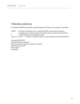 AUTOCAD v.12.0
_______________________________________________________________________________________________
W B L O C K ( B L O C K )
O comando WBLOCK possibilita a transformação de um bloco em um arquivo de desenho .
NOME -> Um bloco já definido com o comando BLOCK será gravado em arquivo.
= -> Significa que o nome do arquivo de desenho possui o mesmo nome do bloco.
* -> O desenho inteiro será gravado no disco.
Espaço ou <Enter> -> Permite a escolha de objetos, tal qual a função do comando BLOCK.
Command:WBLOCK
File name:(nome do arquivo)
Block name:(nome do bloco existente) ou (Enter)
Insertion base point:P1
Select object:
Command:
59
 
