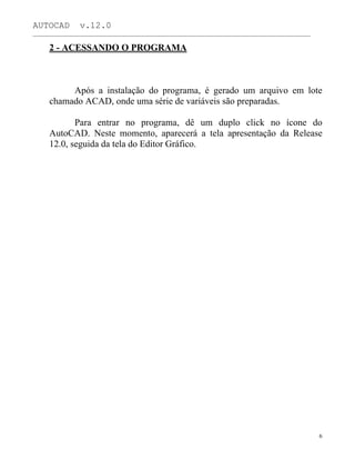 AUTOCAD v.12.0
_______________________________________________________________________________________________
2 - ACESSANDO O PROGRAMA
Após a instalação do programa, é gerado um arquivo em lote
chamado ACAD, onde uma série de variáveis são preparadas.
Para entrar no programa, dê um duplo click no ícone do
AutoCAD. Neste momento, aparecerá a tela apresentação da Release
12.0, seguida da tela do Editor Gráfico.
6
 