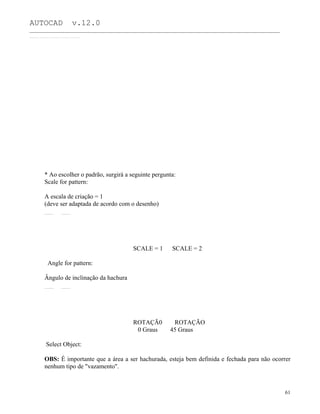 AUTOCAD v.12.0
_______________________________________________________________________________________________
* Ao escolher o padrão, surgirá a seguinte pergunta:
Scale for pattern:
A escala de criação = 1
(deve ser adaptada de acordo com o desenho)
SCALE = 1 SCALE = 2
Angle for pattern:
Ângulo de inclinação da hachura
ROTAÇÃ0 ROTAÇÃO
0 Graus 45 Graus
Select Object:
OBS: É importante que a área a ser hachurada, esteja bem definida e fechada para não ocorrer
nenhum tipo de "vazamento".
61
 