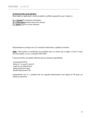 AUTOCAD v.12.0
_______________________________________________________________________________________________
ESTILOS PARA HACHURAS
Basta digitar a opção após o nome do padrão escolhido separando-os por vírgula (,).
N -> Normal (Faz hachuras alternadas)
O -> Outermost (hachura área mais externa)
I -> Ignore (ignora as áreas internas)
Respondendo ao prompt com (?) o comando listará todos os padrões existentes.
OBS: Toda hachura é considerada uma entidade única, ao menos que se digite o sinal (*) antes
do nome padrão, ou use o comando EXPLODE.
É possível definir um padrão, diferente dos já existentes respondendo:
Command:HATCH
Pattern (? or name/U,style):U
Angle for crosshatch lines:
Spancing between lines:
Double hatch área(Y/N):
(respondendo com Y o comando fará um segundo hachuramento num ângulo de 90 graus em
relação ao primeiro)
62
 