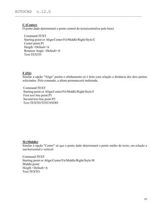 AUTOCAD v.12.0
_______________________________________________________________________________________________
C (Center)
O ponto dado determinará o ponto central do texto(centraliza pela base)
Command:TEXT
Starting point or Align/Center/Fit/Middle/Right/Style:C
Center point:P1
Heigth <Default>:h
Rotation Angle <Default>:0
Text:TEXTO
F (Fit)
Similar a opção "Align" porém o alinhamento só é feito com relação a distância dos dois pontos
solicitados. Pelo comando, a altura permanecerá inalterada.
Command:TEXT
Starting point or Align/Center/Fit/Middle/Right/Style:F
First text line point:P1
Second text line point:P2
Text:TEXTO/TESTANDO
M (Middle)
Similar à opção "Center" só que o ponto dado determinará o ponto médio do texto, em relação a
sua horizontal e vertical.
Command:TEXT
Starting point or Align/Center/Fit/Middle/Right/Style:M
Middle point:
Heigth <Default>:h
Text:TEXTO
65
 