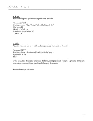AUTOCAD v.12.0
_______________________________________________________________________________________________
R (Right)
Solicitará um ponto que definirá o ponto final do texto.
Command:TEXT
Starting point or Align/Center/Fit/Middle/Right/Style:R
End point:P1
Heigth <Default>:h
Rotation Angle <Default>:0
Text:TEXTO
S (Style)
Permite selecionar um novo estilo de letra que esteja carregado no desenho.
Command:TEXT
Starting point or Align/Center/Fit/Middle/Right/Style:S
Style name or (?):
Text:
OBS: Se depois de digitar uma linha de texto, você pressionar <Enter>, a próxima linha será
escrita com a mesma altura, ângulo e alinhamento da anterior.
Sentido de rotação dos eixos.
66
 