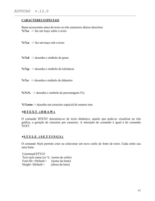 AUTOCAD v.12.0
_______________________________________________________________________________________________
CARACTERES ESPECIAIS
Basta acrescentar antes do texto os três caracteres abaixo descritos:
%%o -> faz um traço sobre o texto
%%u -> faz um traço sob o texto
%%d -> desenha o símbolo de graus
%%p -> desenha o símbolo de tolerância
%%c -> desenha o símbolo de diâmetro
%%% -> desenha o símbolo de porcentagem (%)
%%nnn -> desenha um caractere especial de numero nnn
D T E X T ( D R A W )
O comando DTEXT denomina-se de texto dinâmico, aquele que pode-se visualizar na tela
gráfica, a geração de caractere por caractere. A interação do comando é igual à do comando
TEXT.
S T Y L E ( S E T T I N G S )
O comando Style permite criar ou selecionar um novo estilo de fonte de texto. Cada estilo usa
uma fonte.
Commnad:STYLE
Text style name (or ?): (nome do estilo)
Font file <Default>: (nome da fonte)
Height <Default>: (altura da letra)
67
 