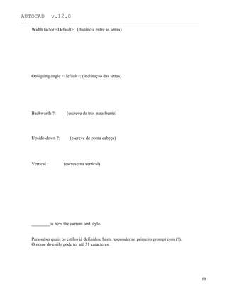 AUTOCAD v.12.0
_______________________________________________________________________________________________
Width factor <Default>: (distância entre as letras)
Obliquing angle <Default>: (inclinação das letras)
Backwards ?: (escreve de trás para frente)
Upside-down ?: (escreve de ponta cabeça)
Vertical : (escreve na vertical)
________ is now the current text style.
Para saber quais os estilos já definidos, basta responder ao primeiro prompt com (?).
O nome do estilo pode ter até 31 caracteres.
68
 