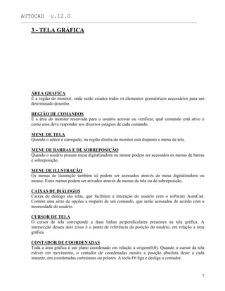AUTOCAD v.12.0
_______________________________________________________________________________________________
3 - TELA GRÁFICA
ÁREA GRÁFICA
É a região do monitor, onde serão criados todos os elementos geométricos necessários para um
determinado desenho.
REGIÃO DE COMANDOS
É a área do monitor reservada para o usuário acessar ou verificar, qual comando está ativo e
como esse deve responder aos diversos estágios de cada comando.
MENU DE TELA
Quando o editor é carregado, na região direita do monitor está disposto o menu de tela.
MENU DE BARRAS E DE SOBREPOSIÇÃO
Quando o usuário possuir mesa digitalizadora ou mouse podem ser acessados os menus de barras
e sobreposição.
MENU DE ILUSTRAÇÃO
Os menus de ilustração também só podem ser acessados através de mesa digitalizadora ou
mouse. Estes menus podem ser ativados através de menus de tela ou de sobreposição.
CAIXAS DE DIÁLOGOS
Caixas de diálogo são telas, que facilitam a interação do usuário com o software AutoCad.
Contém uma série de opções a respeito de um comando, que serão acessados de acordo com a
necessidade do usuário.
CURSOR DE TELA
O cursor de tela corresponde a duas linhas perpendiculares presentes na tela gráfica. A
intersecção desses dois eixos é o ponto de referência da posição do usuário, em relação a área
gráfica.
CONTADOR DE COORDENADAS
Toda a área gráfica é um plano coordenado em relação a origem(0,0). Quando o cursor da tela
estiver em movimento, o contador de coordenadas mostra a posição absoluta deste a cada
instante, em coordenadas cartesianas ou polares. A tecla F6 liga e desliga o contador.
7
 