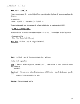 AUTOCAD v.12.0
_______________________________________________________________________________________________
I D ( I N Q U I R Y )
Através do comando ID é possível identificar as coordenadas absolutas de um ponto qualquer do
desenho.
Commnad:ID
Point:X = (coord.X) Y = (coord. Y) Z = (coord. Z)
Sendo especificada uma coordenada via teclado, irá aparecer na tela uma marca(Blip).
Á R E A ( I N Q U I R Y )
Permite calcular as áreas de entidades do tipo PLINE e CIRCLE, ou também através de pontos.
Command:AREA
<First Point>/Entity/Add/Substract:
First Point -> Calcula a área de polígonos fechados.
Entity -> Calcula a área de figuras do tipo círculos e polylines.
Select circle or polyline:
Add -> Ativa o modo adição ao comando AREA, sendo assim as áreas calculadas serão
adicionadas às
anteriores.
Substract -> Ativa o modo subtração ao comando AREA assim o claculo da área em questão
será
subtraído do valor calculado até então.
Return -> Sai do comando AREA
70
 