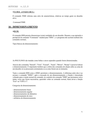 AUTOCAD v.12.0
_______________________________________________________________________________________________
T I M E ( I N Q U I R Y )
O comando TIME informa uma série de características, relativas ao tempo gasto no desenho
ativo.
Command:TIME
16 - DIMENSIONAMENTO
D I M
O comando DIM permite dimensionar (cotar) entidades de um desenho. Durante a sua operação o
prompt de de comando "Command:" mudará para "DIM:", e o programa não aceitará nenhum dos
comandos normais.
Tipos básicos de dimensionamento:
As POLYLINES são tratadas como linhas e arcos separados quando forem dimensionadas.
Através dos comandos "Stretch", "Trim", "Extend" , "Scale", "Mirror", "Rotate" é possível alterar
o dimensionamento. É importante lembrar que o efeito dos comandos de edição sobre as cotas de
um desenho só se processará corretamente se as cotas forem um só elemento.
Tanto o comando DIM como o DIM1 permitem o dimensionamento. A diferença entre eles é ao
acionar o comando "DIM1", após a execução de um dimensionamento, a função é descartada
voltando para o modo normal de comando, ao contrário do comando "DIM" que permanece ativo
tantas vezes que forem necessárias, querendo voltar ao comando normal, basta ativar a função
"Exit" ou "CRTL C".
Categorias de dimensionamento:
- dimensionamento linear
- dimensionamento angular
- dimensionamentos de diâmetros
- dimensionamento de raios
- utilitários de dimensionamento
71
 