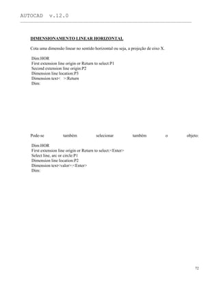 AUTOCAD v.12.0
_______________________________________________________________________________________________
DIMENSIONAMENTO LINEAR HORIZONTAL
Cota uma dimensão linear no sentido horizontal ou seja, a projeção de eixo X.
Dim:HOR
First extension line origin or Return to select:P1
Second extension line origin:P2
Dimension line location:P3
Dimension text< >:Return
Dim:
Pode-se também selecionar também o objeto:
Dim:HOR
First extension line origin or Return to select:<Enter>
Select line, arc or circle:P1
Dimension line location:P2
Dimension text<valor>:<Enter>
Dim:
72
 