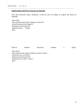 AUTOCAD v.12.0
_______________________________________________________________________________________________
DIMENSIONAMENTO LINEAR ALINHADO
Cota uma dimensão linear, alinhando a linha de cota em relação às origens das linhas de
chamada.
Dim:ALIG
First extension line origin or Return to select:P1
Second extension line origin:P2
Dimension line location:P3
Dimension text< >:Return
Dim:
Pode-se também selecionar também o objeto:
Dim:ALIG
First extension line origin or Return to select:<Enter>
Select line, arc or circle:P1
Dimension line location:P2
Dimension text<valor>:<Enter>
Dim:
74
 