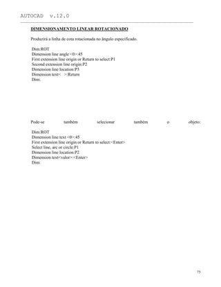 AUTOCAD v.12.0
_______________________________________________________________________________________________
DIMENSIONAMENTO LINEAR ROTACIONADO
Produzirá a linha de cota rotacionada no ângulo especificado.
Dim:ROT
Dimension line angle <0>:45
First extension line origin or Return to select:P1
Second extension line origin:P2
Dimension line location:P3
Dimension text< >:Return
Dim:
Pode-se também selecionar também o objeto:
Dim:ROT
Dimension line text <0>:45
First extension line origin or Return to select:<Enter>
Select line, arc or circle:P1
Dimension line location:P2
Dimension text<valor>:<Enter>
Dim:
75
 
