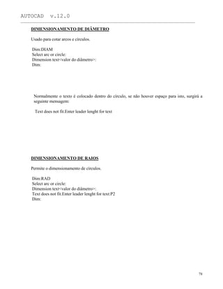 AUTOCAD v.12.0
_______________________________________________________________________________________________
DIMENSIONAMENTO DE DIÂMETRO
Usado para cotar arcos e círculos.
Dim:DIAM
Select arc or circle:
Dimension text<valor do diâmetro>:
Dim:
Normalmente o texto é colocado dentro do círculo, se não houver espaço para isto, surgirá a
seguinte mensagem:
Text does not fit.Enter leader lenght for text
DIMENSIONAMENTO DE RAIOS
Permite o dimensionamento de círculos.
Dim:RAD
Select arc or circle:
Dimension text<valor do diâmetro>:
Text does not fit.Enter leader lenght for text:P2
Dim:
78
 
