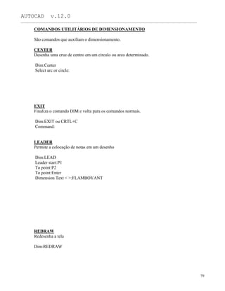AUTOCAD v.12.0
_______________________________________________________________________________________________
COMANDOS UTILITÁRIOS DE DIMENSIONAMENTO
São comandos que auxiliam o dimensionamento.
CENTER
Desenha uma cruz de centro em um círculo ou arco determinado.
Dim:Center
Select arc or circle:
EXIT
Finaliza o comando DIM e volta para os comandos normais.
Dim:EXIT ou CRTL+C
Command:
LEADER
Permite a colocação de notas em um desenho
Dim:LEAD
Leader start:P1
To point:P2
To point:Enter
Dimension Text < >:FLAMBOYANT
REDRAW
Redesenha a tela
Dim:REDRAW
79
 