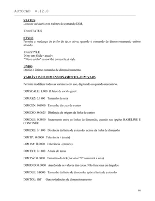 AUTOCAD v.12.0
_______________________________________________________________________________________________
STATUS
Lista as variáveis e os valores do comando DIM.
Dim:STATUS
STYLE
Permite a mudança de estilo de texto ativo, quando o comando de dimensionamento estiver
ativado.
Dim:STYLE
New text Style <atual>:
"Novo estilo" is now the current text style
UNDO
Desfaz o último comando de dimensionamento.
VARIÁVEIS DE DIMENSIONAMENTO - DIM VARS
Permite modificar todas as variáveis em uso, digitando-as quando necessário.
DIMSCALE: 1.000 O fator de escala geral
DIMASZ: 0.1800 Tamanho da seta
DIMCEN: 0.0900 Tamanho da cruz de centro
DIMEXO: 0.0625 Distância de origem da linha de centro
DIMDLE: 0.3800 Incremento entre as linhas de dimensão, quando nas opções BASELINE E
CONTINUE
DIMEXE: 0.1800 Distância da linha de extensão, acima da linha de dimensão
DIMTP: 0.0000 Tolerância + (mais)
DIMTM: 0.0000 Tolerância - (menos)
DIMTXT: 0.1800 Altura do texto
DIMTSZ: 0.0000 Tamanho do tick(no valor "0" assumirá a seta)
DIMRND: 0.0000 Arredonda os valores das cotas. Não funciona em ângulos
DIMDLE: 0.0000 Tamanho da linha de dimensão, após a linha de extensão
DIMTOL: Off Gera tolerâncias de dimensionamento
80
 