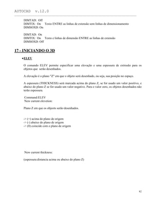 AUTOCAD v.12.0
_______________________________________________________________________________________________
DIMTAD: Off
DIMTIX: On Texto ENTRE as linhas de extensão sem linhas de dimensionamento
DIMSOXD: On
DIMTAD: On
DIMTIX: On Texto e linhas de dimensão ENTRE as linhas de extensão
DIMSOXD: Off
17 - INICIANDO O 3D
ELEV
O comando ELEV permite especificar uma elevação e uma espessura de extrusão para os
objetos que serão desenhados.
A elevação é o plano "Z" em que o objeto será desenhado, ou seja, sua posição no espaço.
A espessura (THICKNESS) será marcada acima do plano Z, se for usado um valor positivo, e
abaixo do plano Z se for usado um valor negativo. Para o valor zero, os objetos desenhados não
terão espessura.
Command:ELEV
New current elevetion:
Plano Z em que os objeots serão desenhados.
-> (+) acima do plano de origem
-> (-) abaixo do plano de origem
-> (0) coincide com o plano de origem
New current thickness:
(espessura:distancia acima ou abaixo do plano Z)
82
 