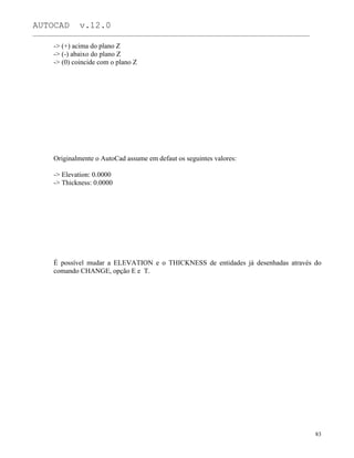 AUTOCAD v.12.0
_______________________________________________________________________________________________
-> (+) acima do plano Z
-> (-) abaixo do plano Z
-> (0) coincide com o plano Z
Originalmente o AutoCad assume em defaut os seguintes valores:
-> Elevation: 0.0000
-> Thickness: 0.0000
É possível mudar a ELEVATION e o THICKNESS de entidades já desenhadas através do
comando CHANGE, opção E e T.
83
 