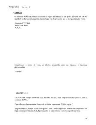 AUTOCAD v.12.0
_______________________________________________________________________________________________
VPOINT
O comando VPOINT permite visualizar o objeto desenhado de um ponto de vista em 3D. Na
realidade o objeto permanece no mesmo lugar e o observador é que se move para outro ponto.
Command:VPOINT
Enter view point:
X,Y,Z:
Modificando o ponto de vista, os objetos aparecerão com sua elevação e espessura
determinadas.
Exemplo:
VPOINT 1,-1,1
Um VPOINT sempre mostrará todo desenho na tela. Para ampliar detalhes pode-se usar o
comando ZOOM.
Para voltar ao plano anterior, é necessário digitar o comando ZOOM opção P.
Respondendo ao prompt "Enter view point:" com <enter> aparecerá na tela um compasso e um
tripé com as coordenadas X,Y,Z para auxiliá-lo a determinar o seu novo ponto de vista.
84
 