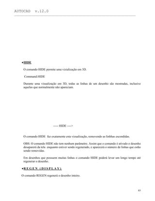 AUTOCAD v.12.0
_______________________________________________________________________________________________
HIDE
O comando HIDE permite uma vizialização em 3D.
Command:HIDE
Durante uma visualização em 3D, todas as linhas de um desenho são mostradas, inclusive
aquelas que normalmente não apareciam.
----- HIDE ---->
O comando HIDE faz exatamente esta vizualização, removendo as linhhas escondidas.
OBS: O comando HIDE não tem nenhum parâmetro. Assim que o comando é ativado o desenho
desaparerá da tela enquanto estiver sendo regenerado, e aparecerá o número de linhas que estão
sendo removidas.
Em desenhos que possuem muitas linhas o comando HIDE poderá levar um longo tempo até
regenerar o desenho.
R E G E N ( D I S P L A Y )
O comando REGEN regenerá o desenho inteiro.
85
 