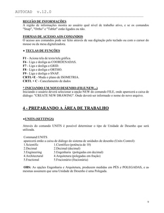 AUTOCAD v.12.0
_______________________________________________________________________________________________
REGIÃO DE INFORMAÇÕES
A região de informações mostra ao usuário qual nível de trabalho ativo, e se os comandos
"Snap", "Ortho" e "Tablet" estão ligados ou não.
FORMAS DE ACESSO AOS COMANDOS
O acesso aos comandos pode ser feito através de sua digitação pelo teclado ou com o cursor do
mouse ou da mesa digitalizadora.
TECLAS DE FUNÇÕES
F1 - Aciona tela de texto/tela gráfica.
F6 - Liga e desliga as COORDENADAS.
F7 - Liga e desliga o GRID.
F8 - Liga e desliga o ORTHO.
F9 - Liga e desliga o SNAP.
CRTL+E - Muda o plano de ISOMETRIA.
CRTL + C - Cancelamento de dados
* INICIANDO UM NOVO DESENHO (FILE/NEW...)
Iniciando o usuário deverá selecionar a opção NEW do comando FILE, onde aparecerá a caixa de
diálogo: "CREATE NEW DRAWING". Onde deverá ser informado o nome do novo arquivo.
4 - PREPARANDO A ÁREA DE TRABALHO
UNITS (SETTINGS)
Através do comando UNITS é possível determinar o tipo de Unidade de Desenho que será
utilizada.
Command:UNITS
aparecerá então a caixa de diálogo do sistema de unidades de desenho (Units Control):
1.Scientific 1.Científico (potência de 10)
2.Decimal 2.Decimal (decimal)
3.Engineering 3.Engenharia (polegadas em decimal)
4.Architectural 4.Arquitetura (polegadas em fração)
5.Fractional 5.Fracionário (fracionária)
OBS: As opções Engenharia e Arquitetura, produzem medidas em PÉS e POLEGADAS, e as
mesmas assumem que uma Unidade de Desenho é uma Polegada.
9
 
