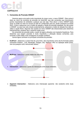 13 
CAPÍTULO IV 
1. Comandos de Precisão OSNAP 
Veremos agora uma parte muito importante do nosso curso: o menu OSNAP. Este nome é 
dado ao menu de comando de precisão do AutoCAD, que são comandos que reconhecem 
pontos importantes de entidades; qualquer que ela seja. Para ativar o menu OSNAP basta 
clicar no botão do meio do mouse se este for configurado para tal, senão pressione as teclas 
Shift + Enter e selecionar com o botão de seleção a opção de precisão desejada. Se não quiser 
o OSNAP, se este tiver sido clicado acidentalmente, pressione o botão de seleção fora dele ou 
utilize a opção None. Algumas das opções do menu OSNAP são direcionadas para desenhos 
tridimensionais, portanto não o veremos neste curso. 
Os comandos de precisão serão, a partir de agora utilizados com bastante freqüência. Para 
desenhos que exigem precisão é muito importante a utilização desses comandos, pois 
somente a partir deles você conseguirá um projeto confiável. 
Vamos agora conhecer os principais comandos de precisão: 
• EndPoint - Seleciona o ponto final de uma linha, não importando como ela foi formada (pelos 
comandos Polyline , Line, Rectangle, Polygon, etc). Nenhum influi na captação deste ponto, 
nem de qualquer outro mencionado abaixo. 
• MidPoint - Seleciona o ponto médio de uma linha. 
• Intersection - Seleciona o ponto de intersecção entre duas entidades. 
• Apparent Intersection - Seleciona uma intersecção aparente: não existente entre duas 
entidades. 
 