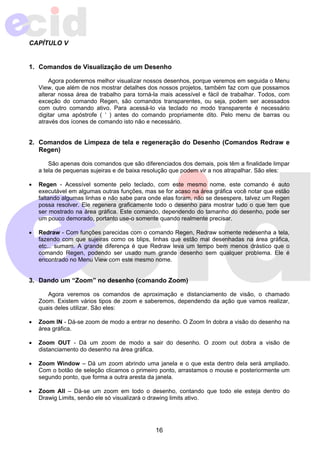 16 
CAPÍTULO V 
1. Comandos de Visualização de um Desenho 
Agora poderemos melhor visualizar nossos desenhos, porque veremos em seguida o Menu 
View, que além de nos mostrar detalhes dos nossos projetos, também faz com que possamos 
alterar nossa área de trabalho para torná-la mais acessível e fácil de trabalhar. Todos, com 
exceção do comando Regen, são comandos transparentes, ou seja, podem ser acessados 
com outro comando ativo. Para acessá-lo via teclado no modo transparente é necessário 
digitar uma apóstrofe ( ‘ ) antes do comando propriamente dito. Pelo menu de barras ou 
através dos ícones de comando isto não e necessário. 
2. Comandos de Limpeza de tela e regeneração do Desenho (Comandos Redraw e 
Regen) 
São apenas dois comandos que são diferenciados dos demais, pois têm a finalidade limpar 
a tela de pequenas sujeiras e de baixa resolução que podem vir a nos atrapalhar. São eles: 
• Regen - Acessível somente pelo teclado, com este mesmo nome, este comando é auto 
executável em algumas outras funções, mas se for acaso na área gráfica você notar que estão 
faltando algumas linhas e não sabe para onde elas foram, não se desespere, talvez um Regen 
possa resolver. Ele regenera graficamente todo o desenho para mostrar tudo o que tem que 
ser mostrado na área gráfica. Este comando, dependendo do tamanho do desenho, pode ser 
um pouco demorado, portanto use-o somente quando realmente precisar. 
• Redraw - Com funções parecidas com o comando Regen, Redraw somente redesenha a tela, 
fazendo com que sujeiras como os blips, linhas que estão mal desenhadas na área gráfica, 
etc... sumam. A grande diferença é que Redraw leva um tempo bem menos drástico que o 
comando Regen, podendo ser usado num grande desenho sem qualquer problema. Ele é 
encontrado no Menu View com este mesmo nome. 
3. Dando um “Zoom” no desenho (comando Zoom) 
Agora veremos os comandos de aproximação e distanciamento de visão, o chamado 
Zoom. Existem vários tipos de zoom e saberemos, dependendo da ação que vamos realizar, 
quais deles utilizar. São eles: 
• Zoom IN - Dá-se zoom de modo a entrar no desenho. O Zoom In dobra a visão do desenho na 
área gráfica. 
• Zoom OUT - Dá um zoom de modo a sair do desenho. O zoom out dobra a visão de 
distanciamento do desenho na área gráfica. 
• Zoom Window – Dá um zoom abrindo uma janela e o que esta dentro dela será ampliado. 
Com o botão de seleção clicamos o primeiro ponto, arrastamos o mouse e posteriormente um 
segundo ponto, que forma a outra aresta da janela. 
• Zoom All – Dá-se um zoom em todo o desenho, contando que todo ele esteja dentro do 
Drawig Limits, senão ele só visualizará o drawing limits ativo. 
 