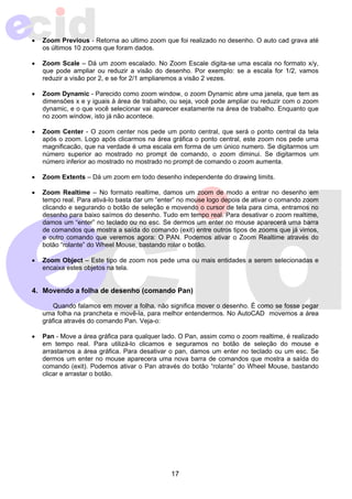 • Zoom Previous - Retorna ao ultimo zoom que foi realizado no desenho. O auto cad grava até 
17 
os últimos 10 zooms que foram dados. 
• Zoom Scale – Dá um zoom escalado. No Zoom Escale digita-se uma escala no formato x/y, 
que pode ampliar ou reduzir a visão do desenho. Por exemplo: se a escala for 1/2, vamos 
reduzir a visão por 2, e se for 2/1 ampliaremos a visão 2 vezes. 
• Zoom Dynamic - Parecido como zoom window, o zoom Dynamic abre uma janela, que tem as 
dimensões x e y iguais à área de trabalho, ou seja, você pode ampliar ou reduzir com o zoom 
dynamic, e o que você selecionar vai aparecer exatamente na área de trabalho. Enquanto que 
no zoom window, isto já não acontece. 
• Zoom Center - O zoom center nos pede um ponto central, que será o ponto central da tela 
após o zoom. Logo após clicarmos na área gráfica o ponto central, este zoom nos pede uma 
magnificacão, que na verdade é uma escala em forma de um único numero. Se digitarmos um 
número superior ao mostrado no prompt de comando, o zoom diminui. Se digitarmos um 
número inferior ao mostrado no mostrado no prompt de comando o zoom aumenta. 
• Zoom Extents – Dá um zoom em todo desenho independente do drawing limits. 
• Zoom Realtime – No formato realtime, damos um zoom de modo a entrar no desenho em 
tempo real. Para ativá-lo basta dar um “enter” no mouse logo depois de ativar o comando zoom 
clicando e segurando o botão de seleção e movendo o cursor de tela para cima, entramos no 
desenho para baixo saímos do desenho. Tudo em tempo real. Para desativar o zoom realtime, 
damos um “enter” no teclado ou no esc. Se dermos um enter no mouse aparecerá uma barra 
de comandos que mostra a saída do comando (exit) entre outros tipos de zooms que já vimos, 
e outro comando que veremos agora: O PAN. Podemos ativar o Zoom Realtime através do 
botão “rolante” do Wheel Mouse, bastando rolar o botão. 
• Zoom Object – Este tipo de zoom nos pede uma ou mais entidades a serem selecionadas e 
encaixa estes objetos na tela. 
4. Movendo a folha de desenho (comando Pan) 
Quando falamos em mover a folha, não significa mover o desenho. É como se fosse pegar 
uma folha na prancheta e movê-la, para melhor entendermos. No AutoCAD movemos a área 
gráfica através do comando Pan. Veja-o: 
• Pan - Move a área gráfica para qualquer lado. O Pan, assim como o zoom realtime, é realizado 
em tempo real. Para utilizá-lo clicamos e seguramos no botão de seleção do mouse e 
arrastamos a área gráfica. Para desativar o pan, damos um enter no teclado ou um esc. Se 
dermos um enter no mouse aparecera uma nova barra de comandos que mostra a saída do 
comando (exit). Podemos ativar o Pan através do botão “rolante” do Wheel Mouse, bastando 
clicar e arrastar o botão. 
 
