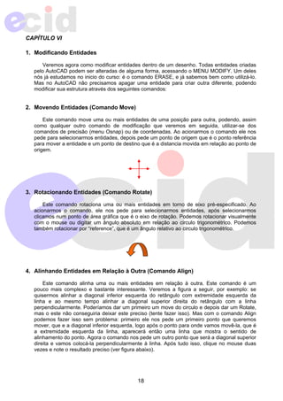 18 
CAPÍTULO VI 
1. Modificando Entidades 
Veremos agora como modificar entidades dentro de um desenho. Todas entidades criadas 
pelo AutoCAD podem ser alteradas de alguma forma, acessando o MENU MODIFY. Um deles 
nós já estudamos no inicio do curso: é o comando ERASE, e já sabemos bem como utilizá-lo. 
Mas no AutoCAD não precisamos apagar uma entidade para criar outra diferente, podendo 
modificar sua estrutura através dos seguintes comandos: 
2. Movendo Entidades (Comando Move) 
Este comando move uma ou mais entidades de uma posição para outra, podendo, assim 
como qualquer outro comando de modificação que veremos em seguida, utilizar-se dos 
comandos de precisão (menu Osnap) ou de coordenadas. Ao acionarmos o comando ele nos 
pede para selecionarmos entidades, depois pede um ponto de origem que é o ponto referência 
para mover a entidade e um ponto de destino que é a distancia movida em relação ao ponto de 
origem. 
3. Rotacionando Entidades (Comando Rotate) 
Este comando rotaciona uma ou mais entidades em torno de eixo pré-especificado. Ao 
acionarmos o comando, ele nos pede para selecionarmos entidades, após selecionarmos 
clicamos num ponto de área gráfica que é o eixo de rotação. Podemos rotacionar visualmente 
com o mouse ou digitar um ângulo absoluto em relação ao circulo trigonométrico. Podemos 
também rotacionar por “reference”, que é um ângulo relativo ao circulo trigonométrico. 
4. Alinhando Entidades em Relação à Outra (Comando Align) 
Este comando alinha uma ou mais entidades em relação à outra. Este comando é um 
pouco mais complexo e bastante interessante. Veremos a figura a seguir, por exemplo: se 
quisermos alinhar a diagonal inferior esquerda do retângulo com extremidade esquerda da 
linha e ao mesmo tempo alinhar a diagonal superior direita do retângulo com a linha 
perpendicularmente. Poderíamos dar um primeiro um move do circulo e depois dar um Rotate, 
mas o este não conseguiria deixar este preciso (tente fazer isso). Mas com o comando Align 
podemos fazer isso sem problema: primeiro ele nos pede um primeiro ponto que queremos 
mover, que e a diagonal inferior esquerda, logo após o ponto para onde vamos movê-la, que é 
a extremidade esquerda da linha, aparecerá então uma linha que mostra o sentido de 
alinhamento do ponto. Agora o comando nos pede um outro ponto que será a diagonal superior 
direita e vamos colocá-la perpendicularmente à linha. Após tudo isso, clique no mouse duas 
vezes e note o resultado preciso (ver figura abaixo). 
 